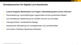 2INTERNAL© 2019 SAP SE or an SAP affiliate company. All rights reserved. ǀ
1. Learner-Support: Beantworten von Fragen; Unterstützung beim Lernen; Erinnern
2. Personalisierung: Lernempfehlungen zugeschnitten auf den persönlichen Bedarf
3. Lern-Verstärkung: Wiederholung von Inhalten; Erinnern an Lernzeiten
4. Trainings-Partner: Lernförderliche Dialoge
5. Assessments: Beurteilung von Lernergebnissen und Lernfortschritten
6. Lern-Coach: Feedback, Bewertung, Motivation
Einsatzszenarien für Digitale Lern-Assistenten
 