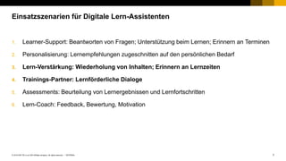 7INTERNAL© 2019 SAP SE or an SAP affiliate company. All rights reserved. ǀ
1. Learner-Support: Beantworten von Fragen; Unterstützung beim Lernen; Erinnern an Terminen
2. Personalisierung: Lernempfehlungen zugeschnitten auf den persönlichen Bedarf
3. Lern-Verstärkung: Wiederholung von Inhalten; Erinnern an Lernzeiten
4. Trainings-Partner: Lernförderliche Dialoge
5. Assessments: Beurteilung von Lernergebnissen und Lernfortschritten
6. Lern-Coach: Feedback, Bewertung, Motivation
Einsatzszenarien für Digitale Lern-Assistenten
 