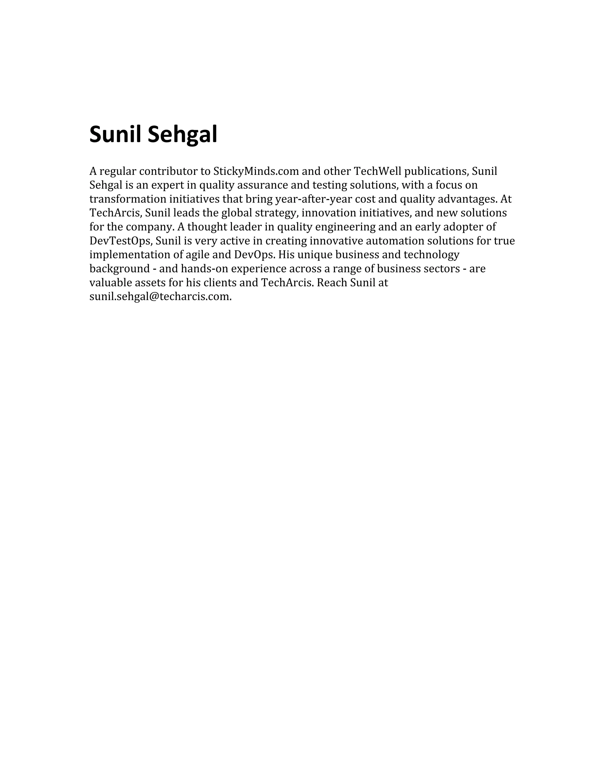  
	
  	
  
	
  
Sunil	
  Sehgal	
  
	
  
A	
  regular	
  contributor	
  to	
  StickyMinds.com	
  and	
  other	
  TechWell	
  publications,	
  Sunil	
  
Sehgal	
  is	
  an	
  expert	
  in	
  quality	
  assurance	
  and	
  testing	
  solutions,	
  with	
  a	
  focus	
  on	
  
transformation	
  initiatives	
  that	
  bring	
  year-­‐after-­‐year	
  cost	
  and	
  quality	
  advantages.	
  At	
  
TechArcis,	
  Sunil	
  leads	
  the	
  global	
  strategy,	
  innovation	
  initiatives,	
  and	
  new	
  solutions	
  
for	
  the	
  company.	
  A	
  thought	
  leader	
  in	
  quality	
  engineering	
  and	
  an	
  early	
  adopter	
  of	
  
DevTestOps,	
  Sunil	
  is	
  very	
  active	
  in	
  creating	
  innovative	
  automation	
  solutions	
  for	
  true	
  
implementation	
  of	
  agile	
  and	
  DevOps.	
  His	
  unique	
  business	
  and	
  technology	
  
background	
  -­‐	
  and	
  hands-­‐on	
  experience	
  across	
  a	
  range	
  of	
  business	
  sectors	
  -­‐	
  are	
  
valuable	
  assets	
  for	
  his	
  clients	
  and	
  TechArcis.	
  Reach	
  Sunil	
  at	
  
sunil.sehgal@techarcis.com.	
  
	
  
 