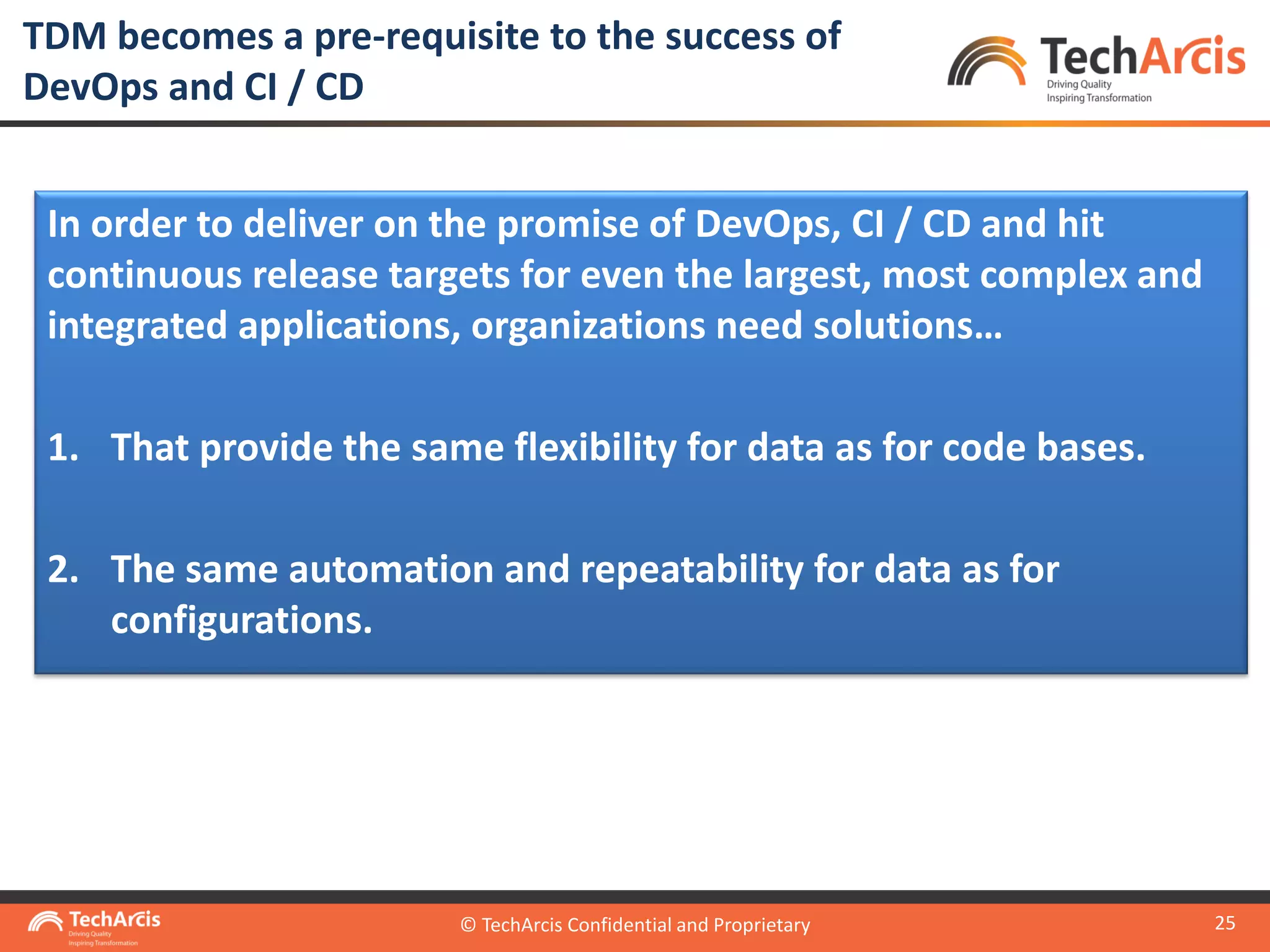 © TechArcis Confidential and Proprietary
25
In order to deliver on the promise of DevOps, CI / CD and hit
continuous release targets for even the largest, most complex and
integrated applications, organizations need solutions…
1. That provide the same flexibility for data as for code bases.
2. The same automation and repeatability for data as for
configurations.
TDM becomes a pre-requisite to the success of
DevOps and CI / CD
© TechArcis Confidential and Proprietary
 
