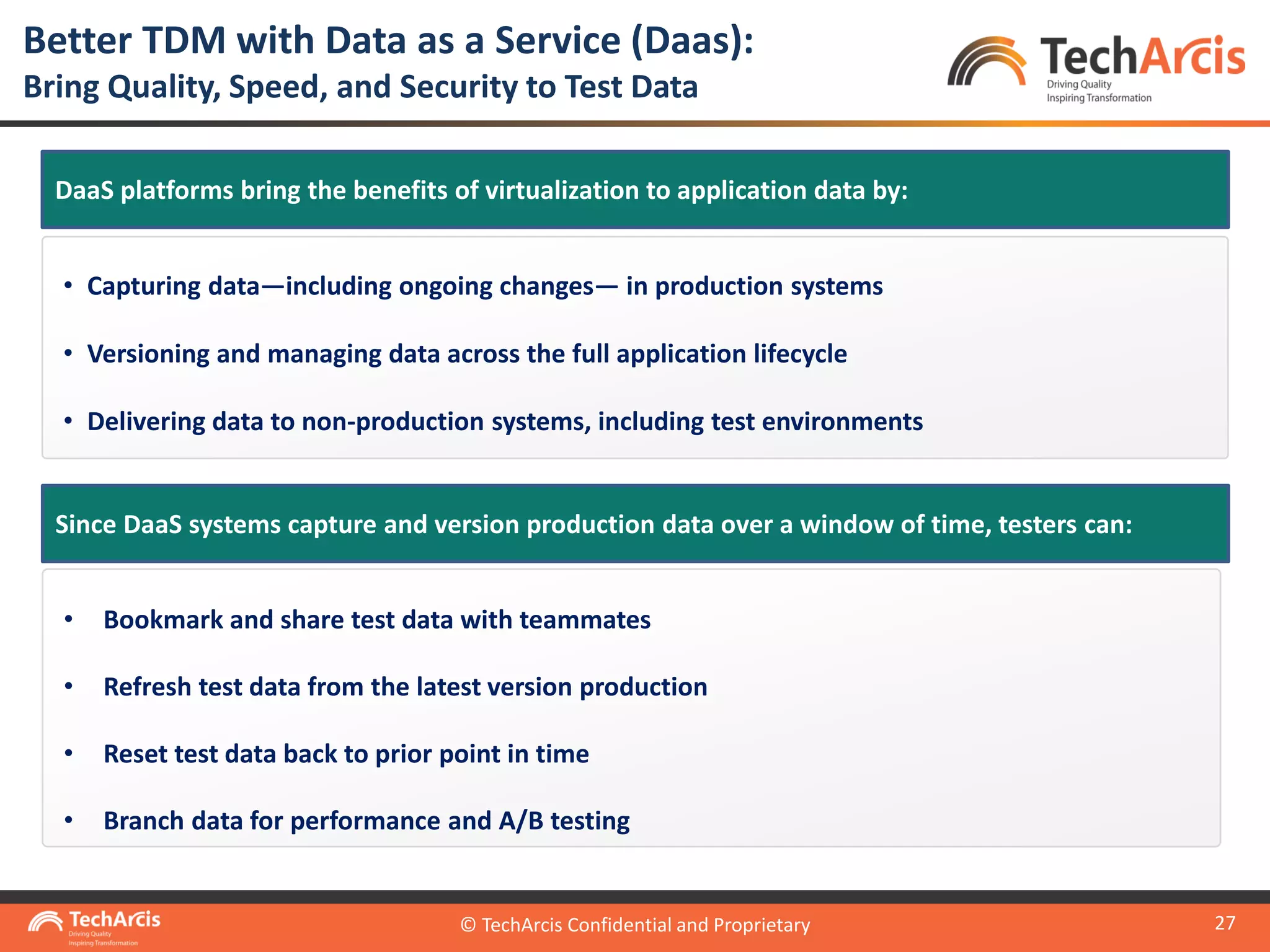 © TechArcis Confidential and Proprietary
27
Better TDM with Data as a Service (Daas):
Bring Quality, Speed, and Security to Test Data
© TechArcis Confidential and Proprietary
• Capturing data—including ongoing changes— in production systems
• Versioning and managing data across the full application lifecycle
• Delivering data to non-production systems, including test environments
DaaS platforms bring the benefits of virtualization to application data by:
• Bookmark and share test data with teammates
• Refresh test data from the latest version production
• Reset test data back to prior point in time
• Branch data for performance and A/B testing
Since DaaS systems capture and version production data over a window of time, testers can:
 