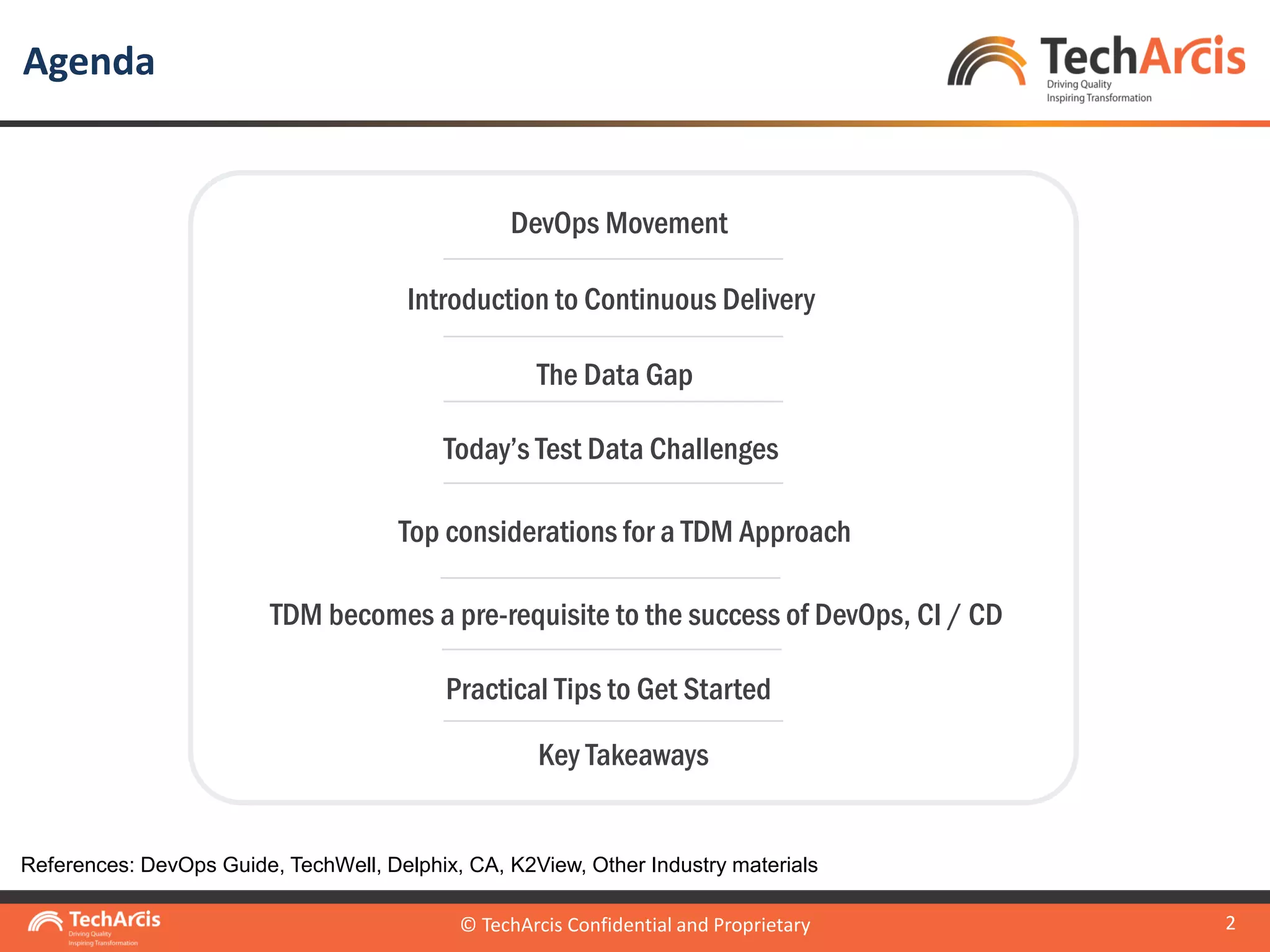 © TechArcis Confidential and Proprietary
2
Agenda
© TechArcis Confidential and Proprietary
DevOps Movement
Introduction to Continuous Delivery
TDM becomes a pre-requisite to the success of DevOps, CI / CD
Today’s Test Data Challenges
Top considerations for a TDM Approach
Practical Tips to Get Started
The Data Gap
Key Takeaways
References: DevOps Guide, TechWell, Delphix, CA, K2View, Other Industry materials
 