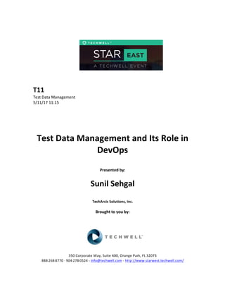  
	
  
	
  
	
  
	
  
	
  
	
  
	
  
T11	
  
Test	
  Data	
  Management	
  
5/11/17	
  11:15	
  
	
  
	
  
	
  
	
  
	
  
Test	
  Data	
  Management	
  and	
  Its	
  Role	
  in	
  
DevOps	
  
	
  
Presented	
  by:	
  	
  
	
  
	
   Sunil	
  Sehgal	
  
	
  
TechArcis	
  Solutions,	
  Inc.	
  
	
  
Brought	
  to	
  you	
  by:	
  	
  
	
  	
  
	
  
	
  
	
  
	
  
350	
  Corporate	
  Way,	
  Suite	
  400,	
  Orange	
  Park,	
  FL	
  32073	
  	
  
888-­‐-­‐-­‐268-­‐-­‐-­‐8770	
  ·∙·∙	
  904-­‐-­‐-­‐278-­‐-­‐-­‐0524	
  -­‐	
  info@techwell.com	
  -­‐	
  http://www.starwest.techwell.com/	
  	
  	
  
 