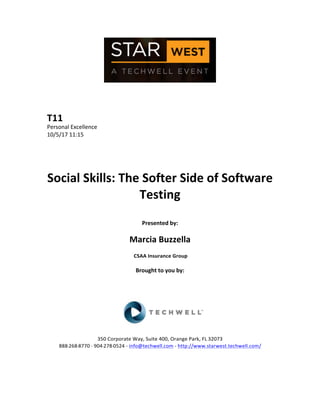  
	
  
	
  
	
  
	
  
T11	
  
Personal	
  Excellence	
  
10/5/17	
  11:15	
  
	
  
	
  
	
  
	
  
Social	
  Skills:	
  The	
  Softer	
  Side	
  of	
  Software	
  
Testing	
  
	
  
Presented	
  by:	
  
	
  
Marcia	
  Buzzella	
  
	
  CSAA	
  Insurance	
  Group	
  
	
  
Brought	
  to	
  you	
  by:	
  	
  
	
  	
  
	
  
	
  
	
  
	
  
	
  
350	
  Corporate	
  Way,	
  Suite	
  400,	
  Orange	
  Park,	
  FL	
  32073	
  	
  
888-­‐-­‐-­‐268-­‐-­‐-­‐8770	
  ·∙·∙	
  904-­‐-­‐-­‐278-­‐-­‐-­‐0524	
  -­‐	
  info@techwell.com	
  -­‐	
  http://www.starwest.techwell.com/	
  	
  	
  
	
  
	
  	
  
	
  
 