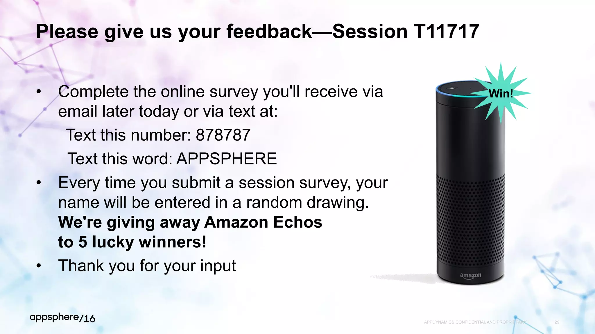 Please give us your feedback—Session T11717
• Complete the online survey you'll receive via
email later today or via text at:
Text this number: 878787
Text this word: APPSPHERE
• Every time you submit a session survey, your
name will be entered in a random drawing.
We're giving away Amazon Echos
to 5 lucky winners!
• Thank you for your input
APPDYNAMICS CONFIDENTIAL AND PROPRIETARY 29
Win!
 