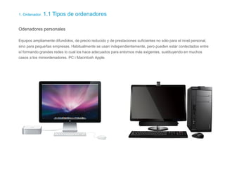 1. Ordenador. 1.1 Tipos de ordenadores
Odenadores personales
Equipos ampliamente difundidos, de precio reducido y de prestaciones suficientes no sólo para el nivel personal,
sino para pequeñas empresas. Habitualmente se usan independientemente, pero pueden estar contectados entre
sí formando grandes redes lo cual los hace adecuados para entornos más exigentes, sustituyendo en muchos
casos a los miniordenadores. PC i Macintosh Apple.
 