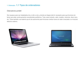 1. Ordenador. 1.1 Tipos de ordenadores
Odenadores portátil
Son equipos para ser trasladados de un sitio a otro y donde se integra todo lo necesario para que funcione sin
tener que estar continuamente conectándole periféricos. Todo viene incluido, ratón, teclado, memoria, disco duro,
etc. Tiene también una batería que le da autonomía para funcionar ciertas horas sin estar conectado a un recurso
eléctrico externo.
 
