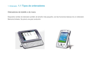 1. Ordenador. 1.1 Tipos de ordenadores
Odenadores de bolsillo o de mano
Dispositivo similar al ordenador portátil, de tamaño más pequeño, con las funciones básicas de un ordenador.
Memoria limitada. Se prevé una gran evolución.
 