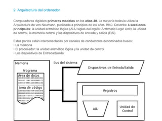 2. Arquitectura del ordenador
Computadoras digitales primeros modelos en los años 40. La mayoría todavía utiliza la
Arquitectura de von Neumann, publicada a principios de los años 1940. Describe 4 secciones
principales: la unidad aritmético lógica (ALU siglas del inglés: Arithmetic Logic Unit), la unidad
de control, la memoria central y los dispositivos de entrada y salida (E/S).
Estas partes están interconectadas por canales de conductores denominados buses:
• La memoria
• El procesador: la unidad aritmético lógica y la unidad de control
• Los dispositivos de Entrada/Salida
 