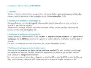 2. Arquitectura del ordenador. 2.1 Hardware
• Periférico
Son las unidades o dispositivos que permiten a la computadora comunicarse con el exterior,
esto es, realizar las operaciones conocidas como de entrada/salida (E/S).
• Periféricos de entrada de información (E)
Son aquellos que permiten introducir información, desde alguna fuente externa, local o
remota, o por parte del usuario..
Periféricos de entrada: teclado, micrófono, escáner, ratón o mouse, escáner de código de
barras, cámara web, lápiz óptico, etc.
• Periféricos de salida de información (S)
Son aquellos que permiten emitir o dar salida a la información resultante de las operaciones
realizadas por la CPU (procesamiento); ya sea al usuario o bien a otra fuente externa, local o
remota.
Los más comunes son: monitor, impresora, fax, tarjeta de sonido, altavoz..
• Periféricos de almacenamiento de información
Se encargan de guardar los datos de los que hace uso la CPU para que ésta pueda hacer
uso de ellos una vez que han sido eliminados de la memoria principal, ya que ésta se borra
cada vez que se apaga la computadora.
Los más comunes son: disco duro, disquete, unidad de CD, unidad de DVD, unidad de Blu-ray
Disc, memoria flash, memoria USB, cinta magnética, tarjeta perforada, memoria portátil
 