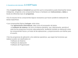 2. Arquitectura del ordenador. 2.2 SOFTware
• Es el soporte lógico e inmaterial que permite que la computadora pueda desempeñar tareas
inteligentes, dirigiendo a los componentes físicos o hardware con instrucciones y datos a
través de diferentes tipos de programas.
• Es el conjunto de los componentes lógicos necesarios que hacen posible la realización de
tareas específicas.
• Los componentes lógicos incluyen, entre otros:
• las aplicaciones informáticas; tales como el procesador de textos.
• el software de sistema, tal como el sistema operativo, que, básicamente, permite al
resto de los programas funcionar adecuadamente, facilitando también la interacción entre
los componentes físicos y el resto de las aplicaciones, y proporcionando una interfaz para
el usuario.
• Son los programas de aplicación y los sistemas operativos, que según las funciones que
realizan pueden ser clasificados en:
• Software de Sistema
• Software de Aplicación
• Software de Programación
 