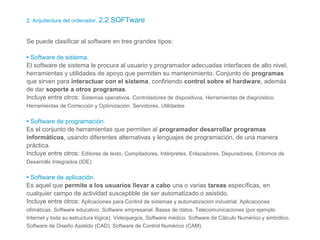 2. Arquitectura del ordenador. 2.2 SOFTware
Se puede clasificar al software en tres grandes tipos:
• Software de sistema.
El software de sistema le procura al usuario y programador adecuadas interfaces de alto nivel,
herramientas y utilidades de apoyo que permiten su mantenimiento. Conjunto de programas
que sirven para interactuar con el sistema, confiriendo control sobre el hardware, además
de dar soporte a otros programas.
Incluye entre otros: Sistemas operativos. Controladores de dispositivos. Herramientas de diagnóstico.
Herramientas de Corrección y Optimización. Servidores. Utilidades
• Software de programación.
Es el conjunto de herramientas que permiten al programador desarrollar programas
informáticos, usando diferentes alternativas y lenguajes de programación, de una manera
práctica.
Incluye entre otros: Editores de texto, Compiladores, Intérpretes, Enlazadores, Depuradores, Entornos de
Desarrollo Integrados (IDE)
• Software de aplicación.
Es aquel que permite a los usuarios llevar a cabo una o varias tareas específicas, en
cualquier campo de actividad susceptible de ser automatizado o asistido.
Incluye entre otros: Aplicaciones para Control de sistemas y automatización industrial. Aplicaciones
ofimáticas. Software educativo. Software empresarial. Bases de datos. Telecomunicaciones (por ejemplo
Internet y toda su estructura lógica). Videojuegos. Software médico. Software de Cálculo Numérico y simbólico.
Software de Diseño Asistido (CAD). Software de Control Numérico (CAM)
 