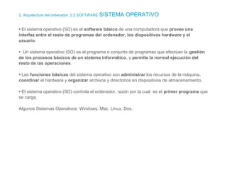 2. Arquitectura del ordenador. 2.2 SOFTWARE SISTEMA OPERATIVO
• El sistema operativo (SO) es el software básico de una computadora que provee una
interfaz entre el resto de programas del ordenador, los dispositivos hardware y el
usuario.
• Un sistema operativo (SO) es el programa o conjunto de programas que efectúan la gestión
de los procesos básicos de un sistema informático, y permite la normal ejecución del
resto de las operaciones.
• Las funciones básicas del sistema operativo son administrar los recursos de la máquina,
coordinar el hardware y organizar archivos y directorios en dispositivos de almacenamiento.
• El sistema operativo (SO) controla el ordenador, razón por la cual es el primer programa que
se carga.
Algunos Sistemas Operativos: Windows, Mac, Linux, Dos.
 