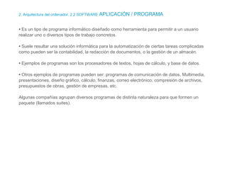 2. Arquitectura del ordenador. 2.2 SOFTWARE APLICACIÓN / PROGRAMA
• Es un tipo de programa informático diseñado como herramienta para permitir a un usuario
realizar uno o diversos tipos de trabajo concretos.
• Suele resultar una solución informática para la automatización de ciertas tareas complicadas
como pueden ser la contabilidad, la redacción de documentos, o la gestión de un almacén.
• Ejemplos de programas son los procesadores de textos, hojas de cálculo, y base de datos.
• Otros ejemplos de programas pueden ser: programas de comunicación de datos, Multimedia,
presentaciones, diseño gráfico, cálculo, finanzas, correo electrónico, compresión de archivos,
presupuestos de obras, gestión de empresas, etc.
Algunas compañías agrupan diversos programas de distinta naturaleza para que formen un
paquete (llamados suites).
 