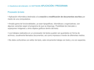2. Arquitectura del ordenador. 2.2 SOFTWARE APLICACIÓN / PROGRAMA
Procesador de texto
• Aplicación informática destinada a la creación o modificación de documentos escritos por
medio de una computadora.
• Amplia gama de funcionalidades, ya sean tipográficas, idiomáticas u organizativas, con
algunas variantes según el programa de que se disponga. Posibilidad de intercalar o
superponer imágenes u otros objetos gráficos dentro del texto.
• Los trabajos realizados en un procesador de textos pueden ser guardados en forma de
archivos, usualmente llamados documentos, así como impresos a través de diferentes medios.
• No debe confundirse con editor de texto, este únicamente trabaja con texto y no con aspectos.
 