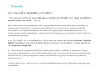 1. Ordenador
Una computadora o computador u ordenador es:
• Una máquina electrónica que recibe y procesa datos de entrada (“Input”) para convertirlos
en información de salida (“output”).
• Una colección de circuitos integrados y otros componentes relacionados que puede ejecutar con exactitud,
rapidez y según lo indicado por un usuario o automáticamente por otro programa, una gran variedad de
secuencias o rutinas de instrucciones que son ordenadas, organizadas y sistematizadas en función a una
amplia gama de aplicaciones prácticas y precisamente determinadas, proceso al cual se le ha denominado con
el nombre de programación.
• La información, en la mayoría de los ordenadores, se procesa en forma de señales digitales
(ceros y unos) que convierten el diseño de los circuitos en más simples y precisos. Hablamos
de ordenadores digitales.
• La información de salida puede ser utilizada, reinterpretada, copiada, transferida, o retransmitida a otra(s)
persona(s), computadora(s) o componente(s) electrónico(s) local o remotamente usando diferentes sistemas de
telecomunicación, pudiendo ser grabada, salvada o almacenada en algún tipo de dispositivo o unidad de
almacenamiento.
• Puede realizar tareas muy diversas, de acuerdo a las posibilidades que brinde los lenguajes de programación
y el hardware.
 