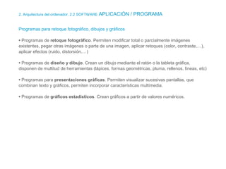 2. Arquitectura del ordenador. 2.2 SOFTWARE APLICACIÓN / PROGRAMA
Programas para retoque fotográfico, dibujos y gráficos
• Programas de retoque fotográfico. Permiten modificar total o parcialmente imágenes
existentes, pegar otras imágenes o parte de una imagen, aplicar retoques (color, contraste,…),
aplicar efectos (ruido, distorsión,…)
• Programas de diseño y dibujo. Crean un dibujo mediante el ratón o la tableta gráfica,
disponen de multitud de herramientas (lápices, formas geométricas, pluma, rellenos, líneas, etc)
• Programas para presentaciones gráficas. Permiten visualizar sucesivas pantallas, que
combinan texto y gráficos, permiten incorporar características multimedia.
• Programas de gráficos estadísticos. Crean gráficos a partir de valores numéricos.
 