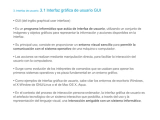 3. Interfaz de usuario. 3.1 Interfaz gráfica de usuario GUI
• GUI (del inglés graphical user interface)
• Es un programa informático que actúa de interfaz de usuario, utilizando un conjunto de
imágenes y objetos gráficos para representar la información y acciones disponibles en la
interfaz.
• Su principal uso, consiste en proporcionar un entorno visual sencillo para permitir la
comunicación con el sistema operativo de una máquina o computador.
• Las acciones se realizan mediante manipulación directa, para facilitar la interacción del
usuario con la computadora.
• Surge como evolución de los intérpretes de comandos que se usaban para operar los
primeros sistemas operativos y es pieza fundamental en un entorno gráfico.
• Como ejemplos de interfaz gráfica de usuario, cabe citar los entornos de escritorio Windows,
el X-Window de GNU/Linux o el de Mac OS X, Aqua.
• En el contexto del proceso de interacción persona-ordenador, la interfaz gráfica de usuario es
el artefacto tecnológico de un sistema interactivo que posibilita, a través del uso y la
representación del lenguaje visual, una interacción amigable con un sistema informático.
 