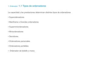 1. Ordenador. 1.1 Tipos de ordenadores
La capacidad y las prestaciones determinan distintos tipos de ordenadores
• Superodenadores
• Mainframe o Grandes ordenadores
• Superminiordenadores
• Miniordenadores
• Servidores
• Ordenadores personales
• Ordenadores portátiles
• Ordenador de bolsillo o mano
 