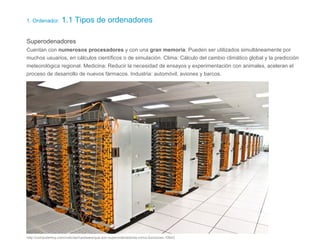 1. Ordenador. 1.1 Tipos de ordenadores
Superodenadores
Cuentan con numerosos procesadores y con una gran memoria. Pueden ser utilizados simultáneamente por
muchos usuarios, en cálculos científicos o de simulación. Clima: Cálculo del cambio climático global y la predicción
meteorológica regional. Medicina: Reducir la necesidad de ensayos y experimentación con animales, aceleran el
proceso de desarrollo de nuevos fármacos. Industria: automóvil, aviones y barcos.
http://computerhoy.com/noticias/hardware/que-son-superordenadores-como-funcionan-10643
 