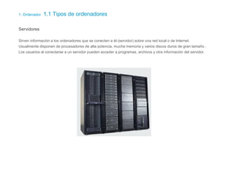 1. Ordenador. 1.1 Tipos de ordenadores
Servidores
Sirven información a los ordenadores que se conecten a él (servidor) sobre una red local o de Internet.
Usualmente disponen de procesadores de alta potencia, mucha memoria y varios discos duros de gran tamaño .
Los usuarios al conectarse a un servidor pueden acceder a programas, archivos y otra información del servidor.
 