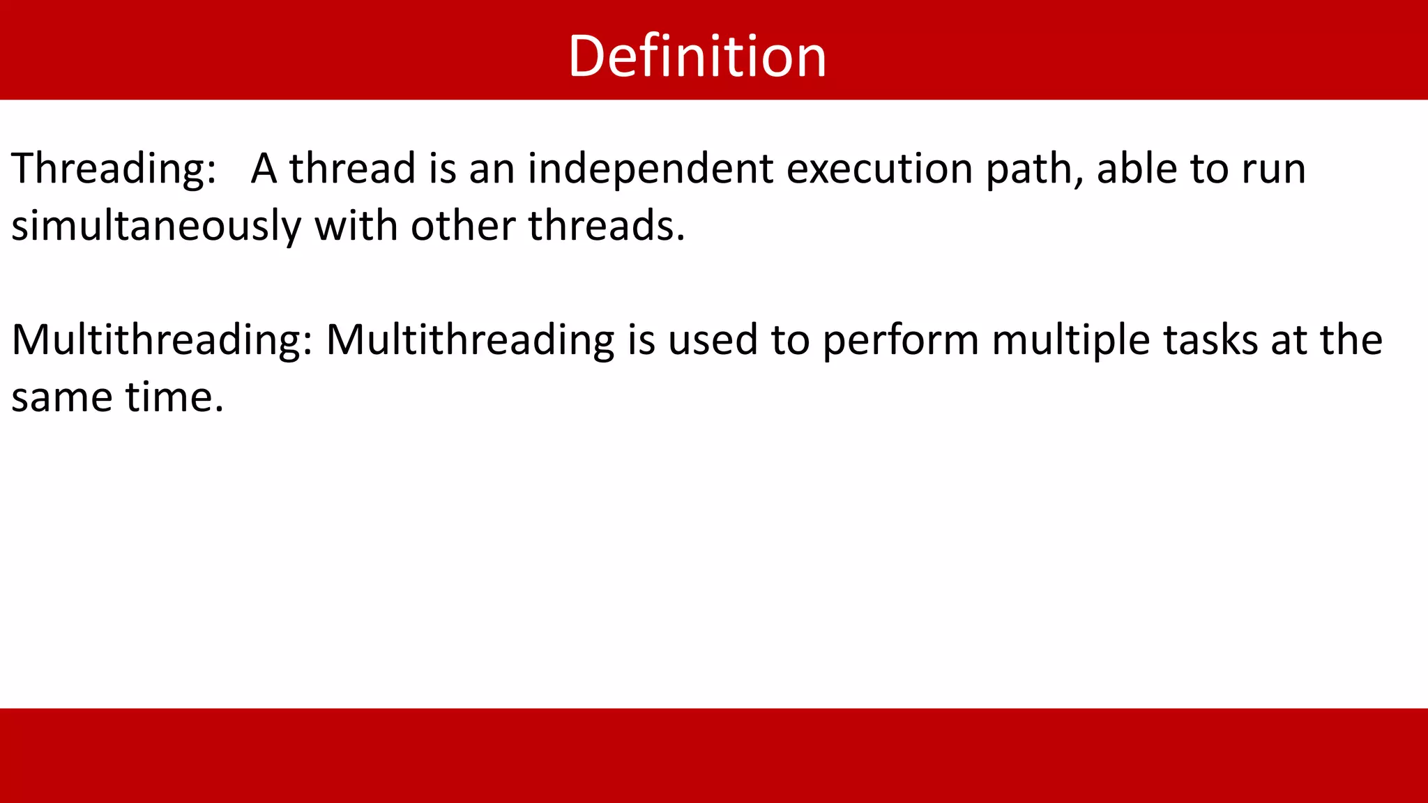 Definition
Threading: A thread is an independent execution path, able to run
simultaneously with other threads.
Multithreading: Multithreading is used to perform multiple tasks at the
same time.