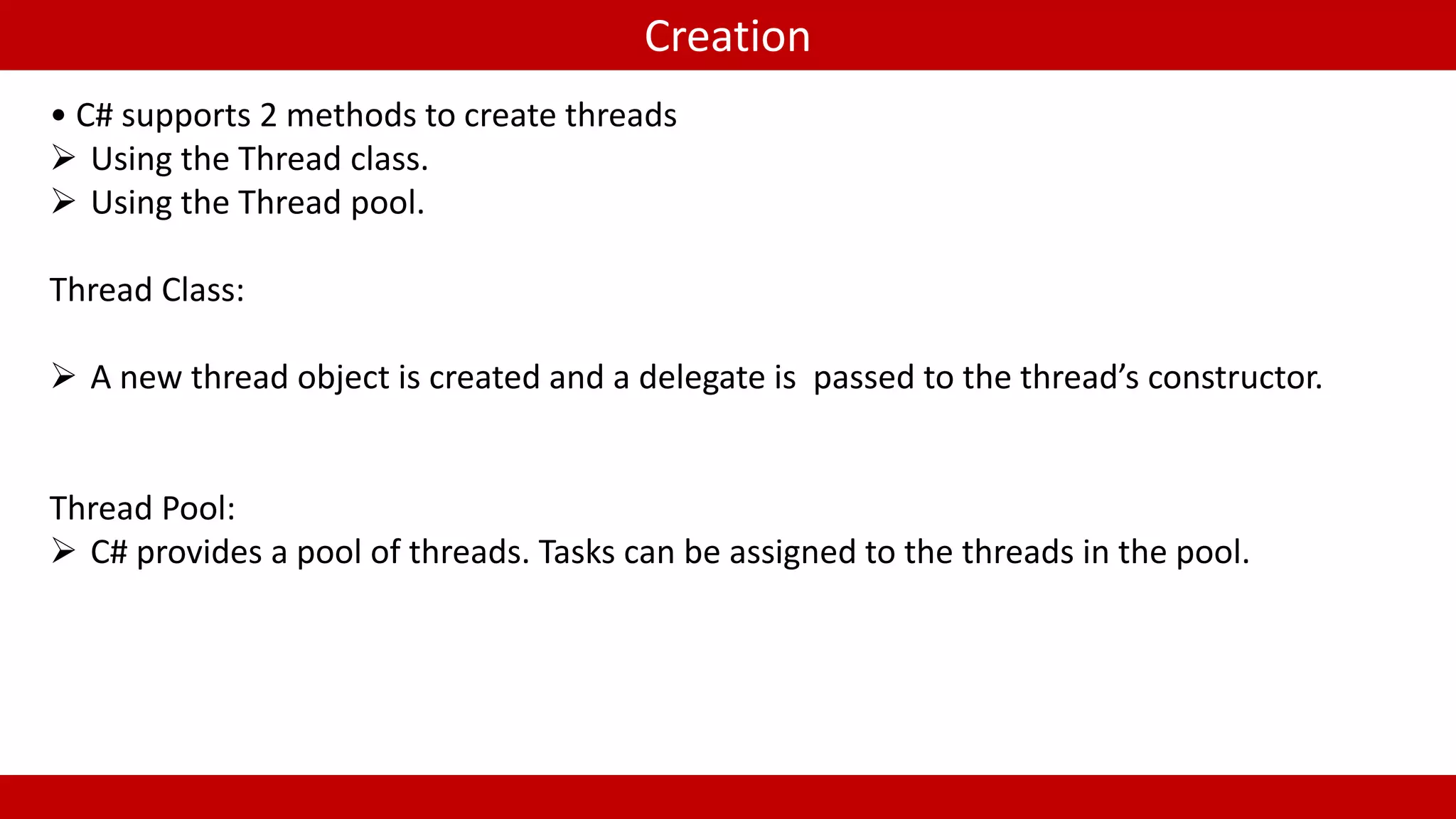 Creation
• C# supports 2 methods to create threads
Using the Thread class.
Using the Thread pool.
Thread Class:
A new thread object is created and a delegate is passed to the thread’s constructor.
Thread Pool:
C# provides a pool of threads. Tasks can be assigned to the threads in the pool.