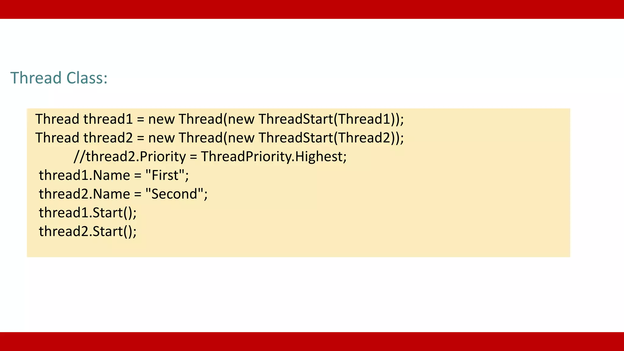 Thread Class:
Thread thread1 = new Thread(new ThreadStart(Thread1));
Thread thread2 = new Thread(new ThreadStart(Thread2));
//thread2.Priority = ThreadPriority.Highest;
thread1.Name = "First";
thread2.Name = "Second";
thread1.Start();
thread2.Start();