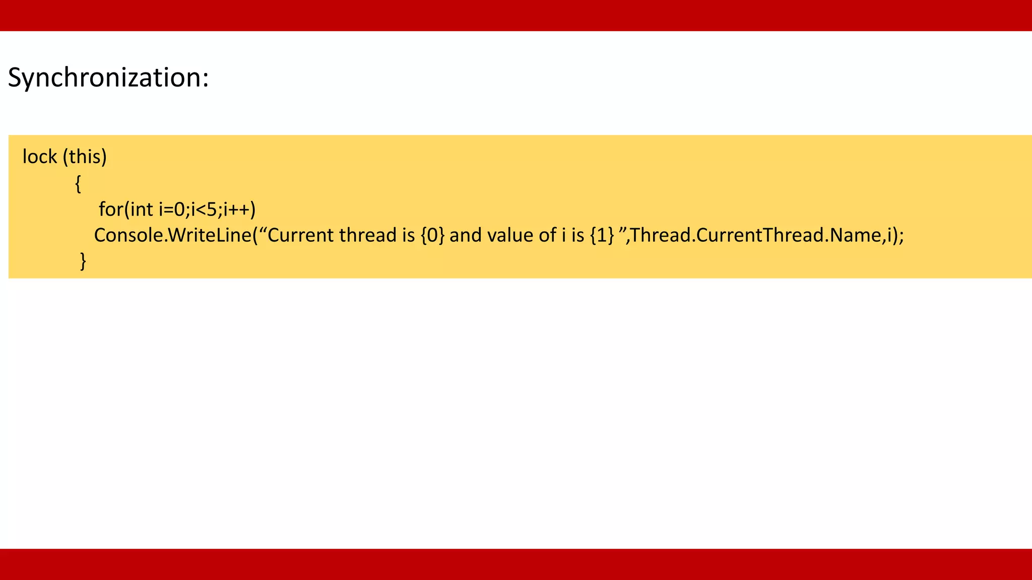 Synchronization:
lock (this)
{
for(int i=0;i<5;i++)
Console.WriteLine(“Current thread is {0} and value of i is {1} ”,Thread.CurrentThread.Name,i);
}