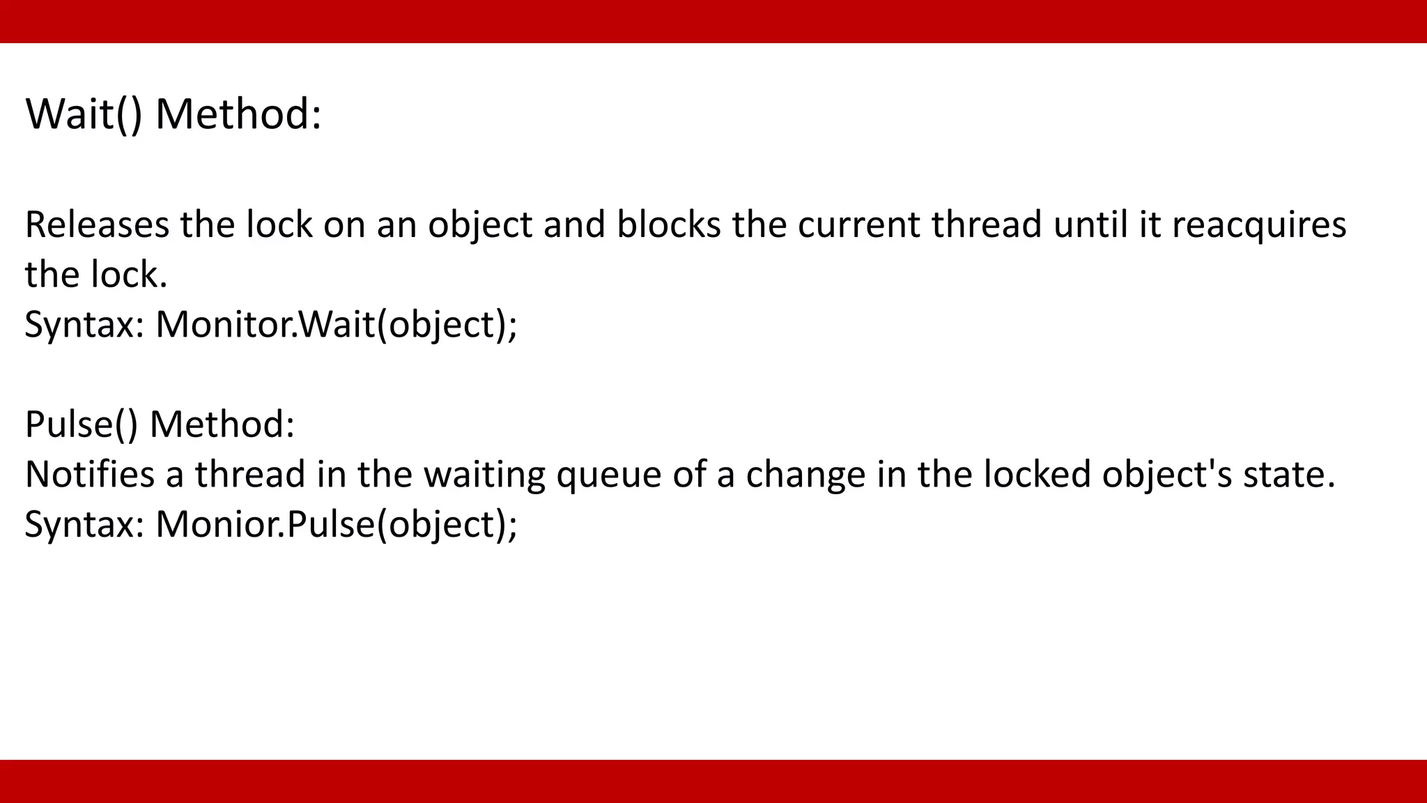 Wait() Method:
Releases the lock on an object and blocks the current thread until it reacquires
the lock.
Syntax: Monitor.Wait(object);
Pulse() Method:
Notifies a thread in the waiting queue of a change in the locked object's state.
Syntax: Monior.Pulse(object);