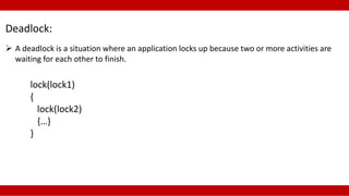 Deadlock: 
 A deadlock is a situation where an application locks up because two or more activities are 
waiting for each other to finish. 
lock(lock1) 
{ 
lock(lock2) 
{…} 
} 
