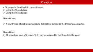 Creation 
• C# supports 2 methods to create threads 
 Using the Thread class. 
 Using the Thread pool. 
Thread Class: 
 A new thread object is created and a delegate is passed to the thread’s constructor. 
Thread Pool: 
 C# provides a pool of threads. Tasks can be assigned to the threads in the pool. 
 
