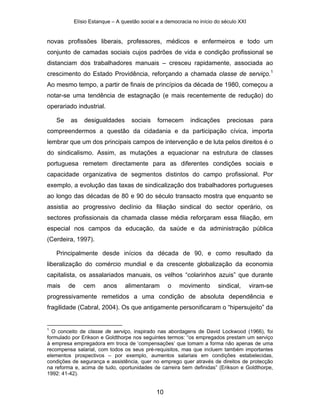Elísio Estanque – A questão social e a democracia no início do século XXI


novas profissões liberais, professores, médicos e enfermeiros e todo um
conjunto de camadas sociais cujos padrões de vida e condição profissional se
distanciam dos trabalhadores manuais – cresceu rapidamente, associada ao
crescimento do Estado Providência, reforçando a chamada classe de serviço.1
Ao mesmo tempo, a partir de finais de princípios da década de 1980, começou a
notar-se uma tendência de estagnação (e mais recentemente de redução) do
operariado industrial.

    Se   as    desigualdades      sociais    fornecem      indicações     preciosas      para
compreendermos a questão da cidadania e da participação cívica, importa
lembrar que um dos principais campos de intervenção e de luta pelos direitos é o
do sindicalismo. Assim, as mutações a equacionar na estrutura de classes
portuguesa remetem directamente para as diferentes condições sociais e
capacidade organizativa de segmentos distintos do campo profissional. Por
exemplo, a evolução das taxas de sindicalização dos trabalhadores portugueses
ao longo das décadas de 80 e 90 do século transacto mostra que enquanto se
assistia ao progressivo declínio da filiação sindical do sector operário, os
sectores profissionais da chamada classe média reforçaram essa filiação, em
especial nos campos da educação, da saúde e da administração pública
(Cerdeira, 1997).

    Principalmente desde inícios da década de 90, e como resultado da
liberalização do comércio mundial e da crescente globalização da economia
capitalista, os assalariados manuais, os velhos “colarinhos azuis” que durante
mais     de   cem     anos     alimentaram        o   movimento        sindical,      viram-se
progressivamente remetidos a uma condição de absoluta dependência e
fragilidade (Cabral, 2004). Os que antigamente personificaram o “hipersujeito” da


1
  O conceito de classe de serviço, inspirado nas abordagens de David Lockwood (1966), foi
formulado por Erikson e Goldthorpe nos seguintes termos: “os empregados prestam um serviço
à empresa empregadora em troca de ‘compensações’ que tomam a forma não apenas de uma
recompensa salarial, com todos os seus pré-requisitos, mas que incluem também importantes
elementos prospectivos – por exemplo, aumentos salariais em condições estabelecidas,
condições de segurança e assistência, quer no emprego quer através de direitos de protecção
na reforma e, acima de tudo, oportunidades de carreira bem definidas” (Erikson e Goldthorpe,
1992: 41-42).


                                             10
 