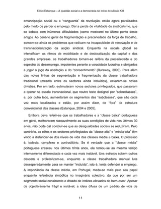 Elísio Estanque – A questão social e a democracia no início do século XXI


emancipação social ou a “vanguarda” da revolução, estão agora paralisados
pelo medo de perder o emprego. Daí a perda de vitalidade do sindicalismo, que
se debate com inúmeras dificuldades (como mostrarei no último ponto deste
artigo). Ao cenário geral de fragmentação e precariedade da força de trabalho,
somam-se ainda os problemas que radicam na incapacidade de renovação e de
transnacionalização da acção sindical. Enquanto na escala global se
intensificam os ritmos de mobilidade e de deslocalização do capital e das
grandes empresas, os trabalhadores tornam-se reféns da precariedade e do
espectro do desemprego, impotentes perante a voracidade lucrativa e obrigados
a jogar o jogo da aceitação e do “consentimento” (Burawoy, 2000). Para além
das novas linhas de segmentação e fragmentação da classe trabalhadora
tradicional (mesmo entre os sectores ainda incluídos), cavaram-se novas
divisões. Por um lado, estimularam novos sectores privilegiados, que passaram
a operar na escala transnacional, que noutro texto designei por “sobreclasses”,
e, por outro lado, aumentaram os segmentos das “subclasses”, que são cada
vez mais localizadas e estão, por assim dizer, de “fora” da estrutura
convencional das classes (Estanque, 2004 e 2005).

   Embora deva referir-se que os trabalhadores e a “classe baixa” portuguesa
em geral, melhoraram razoavelmente as suas condições de vida nos últimos 30
anos, não pode daí concluir-se que as desigualdades sociais se reduziram. Pelo
contrário, as elites e os sectores privilegiados da “classe alta” e “média-alta” têm
vindo a distanciar-se dos níveis de vida das classes média e baixa. O processo
é, todavia, complexo e contraditório. Se é verdade que a “classe média”
portuguesa cresceu nos últimos trinta anos, ela tornou-se ao mesmo tempo
internamente diferenciada e cada vez mais instável. Uns estratos sobem outros
descem e proletarizam-se, enquanto a classe trabalhadora manual luta
desesperadamente para se manter “incluída”, isto é, tenta defender o emprego.
A importância da classe média, em Portugal, mede-se mais pelo seu papel
enquanto referência simbólica no imaginário colectivo, do que por ser um
segmento social consistente e dotado de índices elevados de bem-estar. Apesar
de objectivamente frágil e instável, a ideia difusa de um padrão de vida de


                                            11
 