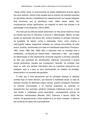 Elísio Estanque – A questão social e a democracia no início do século XXI


“classe média” opera no subconsciente da classe trabalhadora levando alguns
dos seus sectores, mesmo entre aqueles que se inserem em posições precárias
do operariado manual, a identificarem-se subjectivamente com aquela categoria.
Este   fenómeno,     que    já   identifiquei    como    “efeito   classe     média”   tem
consequências sociais significativas, em especial no plano das atitudes e da
participação cívica (Estanque, 2003 e 2005).

   Há muito que as ciências sociais observaram na vida social moderna a força
do impulso que leva os indivíduos a procurar a diferenciação. Mesmo as lutas
sociais do operariado dos século XIX, embora fundadas no princípio discursivo
da igualdade “de classe” contra a exploração, foram, como mostrou a
historiografia inglesa, largamente fundadas em culturas comunitárias de base
local e, portanto, dinamizadas com base em identidades específicas (Thompson,
1987; Jones, 1989; Tilly, 1996). Mas, é sobretudo entre as camadas ricas e
remediadas – as fracções de “classe média”, “média-alta” e “alta” – que a lógica
da diferenciação é mais abertamente conduzida segundo o princípio individual,
se bem que suportada por identificações colectivas circunscritas a grupos
sociais particulares. Aqueles que conseguiram “descolar” da condição mais
baixa ou subir dos estratos intermédios para os superiores esforçam-se por
assegurar para si e para os seus descendentes um estatuto de privilégio,
preservando-o na sucessão das gerações.

   É certo que o nível educacional que se consegue alcançar (o diploma)
constitui hoje um factor decisivo, que favorece a mobilidade social, ou seja, as
pessoas oriundas de diferentes origens sociais, quando conseguem frequentar
as mesmas universidades e os mesmos programas de mestrado ou
doutoramento (por exemplo), partilham interesses intelectuais comuns, e tudo
isso facilita a mobilidade social ascendente, nomeadamente através de
casamentos interclassistas (Mendes, 2001; Estanque e Nunes, 2003). No
entanto, só aparentemente o título académico é um factor nivelador. A abertura
das fronteiras de classe não é generalizável.




                                            12
 
