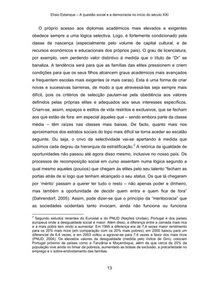 Elísio Estanque – A questão social e a democracia no início do século XXI


    O próprio acesso aos diplomas académicos mais elevados e exigentes
obedece sempre a uma lógica selectiva. Logo, é fortemente condicionado pela
classe de nascença (especialmente pelo volume de capital cultural, e de
recursos económicos e educacionais dos próprios pais). O grau de licenciatura,
por exemplo, vem perdendo valor distintivo à medida que o título de “Dr” se
banaliza. A tendência será para que as famílias das elites pressionem e criem
condições para que os seus filhos alcancem graus académicos mais avançados
e frequentem escolas mais exigentes (e mais caras). Esta é uma forma de criar
novas e sucessivas barreiras, de modo a que atravessá-las seja sempre mais
difícil, pois os critérios de selecção pautam-se pela obediência aos valores
definidos pelas próprias elites e adequados aos seus interesses específicos.
Criam-se, assim, espaços e estilos de vida restritos e exclusivos, que se fecham
aos que estão de fora: em especial àqueles que – sendo embora parte da classe
média – têm raízes nas classes mais baixas. De facto, quanto mais nos
aproximamos dos estratos sociais do topo mais difícil se torna aceder ao escalão
seguinte. Ou seja, o crivo da selectividade vai-se apertando à medida que
subimos cada degrau da hierarquia da estratificação.2 A retórica da igualdade de
oportunidades não passou até agora disso mesmo, inclusive no nosso país. Os
processos de recomposição social em curso assentam numa lógica segundo a
qual mesmo aqueles (poucos) que chegam às elites pelo seu talento “fecham as
portas atrás de si logo que tenham alcançado o seu status. Os que lá chegaram
por ‘mérito’ passam a querer ter tudo o resto – não apenas poder e dinheiro,
mas também a oportunidade de decidir quem entra e quem fica de fora”
(Dahrendorf, 2005). Assim, pode dizer-se que o princípio da “meritocracia” que
as sociedades ocidentais tanto invocam, ainda não funciona ou funciona

2
  Segundo estudos recentes do Eurostat e do PNUD (Nações Unidas), Portugal é dos países
europeus onde a desigualdade social é maior. Além disso, a diferença entre a camada mais rica
e a mais pobre tem vindo a aumentar. Em 1995 a diferença era de 7,4 vezes maior rendimento
para os 20% mais ricos (em comparação com os 20% mais pobres); em 2000 baixou para um
diferencial de 6,4 vezes; e em 2003 voltou a agravar-se para 7,4 vezes a favor dos mais ricos
(PNUD, 2004). Os elevados valores da desigualdade (medida pelo índice de Gini), colocam
Portugal próximo de países como a Tanzânia e Moçambique, além de que cerca de 20% da
população vive ainda no limiar da pobreza, aumentado as bolsas de exclusão, a precariedade no
emprego e o sobre-endividamento das famílias.



                                              13
 