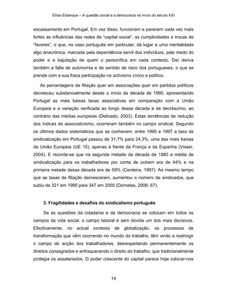 Elísio Estanque – A questão social e a democracia no início do século XXI


escassamente em Portugal. Em vez disso, funcionam e parecem cada vez mais
fortes as influências das redes de “capital social”, as cumplicidades e trocas de
“favores”, o que, no caso português em particular, dá lugar a uma mentalidade
algo anacrónica, marcada pela dependência servil dos indivíduos, pelo medo do
poder e a bajulação de quem o personifica em cada contexto. Daí deriva
também a falta de autonomia e de sentido de risco dos portugueses, o que se
prende com a sua fraca participação no activismo cívico e político.

   As percentagens de filiação quer em associações quer em partidos políticos
decresceu substancialmente desde o início da década de 1990, apresentando
Portugal as mais baixas taxas associativas em comparação com a União
Europeia e a variação verificada ao longo dessa década é de decréscimo, ao
contrário das médias europeias (Delicado, 2003). Estas tendências de redução
dos índices de associativismo, ocorreram também no campo sindical. Segundo
os últimos dados sistemáticos que se conhecem, entre 1990 e 1997 a taxa de
sindicalização em Portugal passou de 31,7% para 24,3%, uma das mais baixas
da União Europeia (UE 15), apenas à frente da França e da Espanha (Visser,
2004). E recorde-se que na segunda metade da década de 1980 a média de
sindicalização para os trabalhadores por conta de outrem era de 44% e na
primeira metade dessa década era de 59% (Cerdeira, 1997). Ao mesmo tempo
que as taxas de filiação decresceram, aumentou o número de sindicados, que
subiu de 321 em 1990 para 347 em 2005 (Dornelas, 2006: 67).


     3. Fragilidades e desafios do sindicalismo português

     Se as questões da cidadania e da democracia se colocam em todos os
campos da vida social, o campo laboral é sem dúvida um dos mais decisivos.
Efectivamente,   no    actual    contexto     de   globalização,      os   processos   de
transformação que vêm ocorrendo no mundo do trabalho, têm vindo a restringir
o campo de acção dos trabalhadores, desrespeitando permanentemente os
direitos consagrados e enfraquecendo o direito do trabalho, que tradicionalmente
protegia os assalariados. O poder crescente do capital parece hoje colocar-nos



                                            14
 