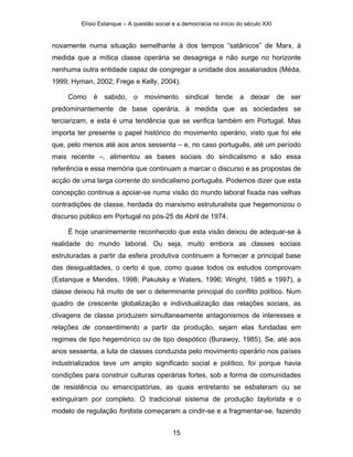 Elísio Estanque – A questão social e a democracia no início do século XXI


novamente numa situação semelhante à dos tempos “satânicos” de Marx, à
medida que a mítica classe operária se desagrega e não surge no horizonte
nenhuma outra entidade capaz de congregar a unidade dos assalariados (Méda,
1999; Hyman, 2002; Frege e Kelly, 2004).

     Como    é   sabido,     o   movimento       sindical   tende    a   deixar      de   ser
predominantemente de base operária, à medida que as sociedades se
terciarizam, e esta é uma tendência que se verifica também em Portugal. Mas
importa ter presente o papel histórico do movimento operário, visto que foi ele
que, pelo menos até aos anos sessenta – e, no caso português, até um período
mais recente –, alimentou as bases sociais do sindicalismo e são essa
referência e essa memória que continuam a marcar o discurso e as propostas de
acção de uma larga corrente do sindicalismo português. Podemos dizer que esta
concepção continua a apoiar-se numa visão do mundo laboral fixada nas velhas
contradições de classe, herdada do marxismo estruturalista que hegemonizou o
discurso público em Portugal no pós-25 de Abril de 1974.

     É hoje unanimemente reconhecido que esta visão deixou de adequar-se à
realidade do mundo laboral. Ou seja, muito embora as classes sociais
estruturadas a partir da esfera produtiva continuem a fornecer a principal base
das desigualdades, o certo é que, como quase todos os estudos comprovam
(Estanque e Mendes, 1998; Pakulsky e Waters, 1996; Wright, 1985 e 1997), a
classe deixou há muito de ser o determinante principal do conflito político. Num
quadro de crescente globalização e individualização das relações sociais, as
clivagens de classe produzem simultaneamente antagonismos de interesses e
relações de consentimento a partir da produção, sejam elas fundadas em
regimes de tipo hegemónico ou de tipo despótico (Burawoy, 1985). Se, até aos
anos sessenta, a luta de classes conduzida pelo movimento operário nos países
industrializados teve um amplo significado social e político, foi porque havia
condições para construir culturas operárias fortes, sob a forma de comunidades
de resistência ou emancipatórias, as quais entretanto se esbateram ou se
extinguiram por completo. O tradicional sistema de produção taylorista e o
modelo de regulação fordista começaram a cindir-se e a fragmentar-se, fazendo


                                            15
 