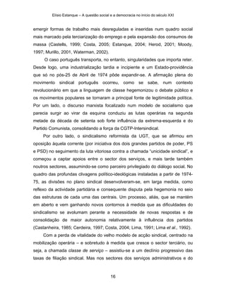 Elísio Estanque – A questão social e a democracia no início do século XXI


emergir formas de trabalho mais desreguladas e inseridas num quadro social
mais marcado pela terciarização do emprego e pela expansão dos consumos de
massa (Castells, 1999; Costa, 2005; Estanque, 2004; Herod, 2001; Moody,
1997; Murillo, 2001, Waterman, 2002).
     O caso português transporta, no entanto, singularidades que importa reter.
Desde logo, uma industrialização tardia e incipiente e um Estado-providência
que só no pós-25 de Abril de 1974 pôde expandir-se. A afirmação plena do
movimento    sindical   português      ocorreu,    como se sabe, num contexto
revolucionário em que a linguagem de classe hegemonizou o debate público e
os movimentos populares se tornaram a principal fonte de legitimidade política.
Por um lado, o discurso marxista focalizado num modelo de socialismo que
parecia surgir ao virar da esquina conduziu as lutas operárias na segunda
metade da década de setenta sob forte influência da extrema-esquerda e do
Partido Comunista, consolidando a força da CGTP-Intersindical.
     Por outro lado, o sindicalismo reformista da UGT, que se afirmou em
oposição àquela corrente (por iniciativa dos dois grandes partidos de poder, PS
e PSD) no seguimento da luta vitoriosa contra a chamada “unicidade sindical”, e
começou a captar apoios entre o sector dos serviços, e mais tarde também
noutros sectores, assumindo-se como parceiro privilegiado do diálogo social. No
quadro das profundas clivagens político-ideológicas instaladas a partir de 1974-
75, as divisões no plano sindical desenvolveram-se, em larga medida, como
reflexo da actividade partidária e consequente disputa pela hegemonia no seio
das estruturas de cada uma das centrais. Um processo, aliás, que se mantém
em aberto e vem ganhando novos contornos à medida que as dificuldades do
sindicalismo se avolumam perante a necessidade de novas respostas e de
consolidação de maior autonomia relativamente à influência dos partidos
(Castanheira, 1985; Cerdeira, 1997; Costa, 2004; Lima, 1991; Lima et al., 1992).
     Com a perda de vitalidade do velho modelo de acção sindical, centrado na
mobilização operária – e sobretudo à medida que cresce o sector terciário, ou
seja, a chamada classe de serviço – assistiu-se a um declínio progressivo das
taxas de filiação sindical. Mas nos sectores dos serviços administrativos e do



                                            16
 