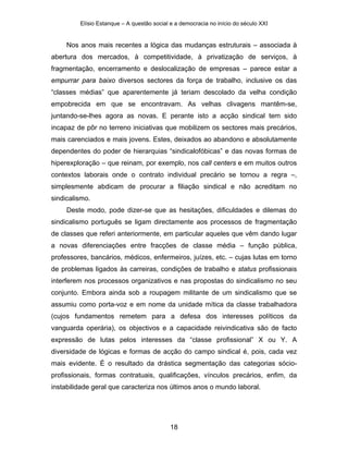 Elísio Estanque – A questão social e a democracia no início do século XXI


     Nos anos mais recentes a lógica das mudanças estruturais – associada à
abertura dos mercados, à competitividade, à privatização de serviços, à
fragmentação, encerramento e deslocalização de empresas – parece estar a
empurrar para baixo diversos sectores da força de trabalho, inclusive os das
“classes médias” que aparentemente já teriam descolado da velha condição
empobrecida em que se encontravam. As velhas clivagens mantêm-se,
juntando-se-lhes agora as novas. E perante isto a acção sindical tem sido
incapaz de pôr no terreno iniciativas que mobilizem os sectores mais precários,
mais carenciados e mais jovens. Estes, deixados ao abandono e absolutamente
dependentes do poder de hierarquias “sindicalofóbicas” e das novas formas de
hiperexploração – que reinam, por exemplo, nos call centers e em muitos outros
contextos laborais onde o contrato individual precário se tornou a regra –,
simplesmente abdicam de procurar a filiação sindical e não acreditam no
sindicalismo.
     Deste modo, pode dizer-se que as hesitações, dificuldades e dilemas do
sindicalismo português se ligam directamente aos processos de fragmentação
de classes que referi anteriormente, em particular aqueles que vêm dando lugar
a novas diferenciações entre fracções de classe média – função pública,
professores, bancários, médicos, enfermeiros, juízes, etc. – cujas lutas em torno
de problemas ligados às carreiras, condições de trabalho e status profissionais
interferem nos processos organizativos e nas propostas do sindicalismo no seu
conjunto. Embora ainda sob a roupagem militante de um sindicalismo que se
assumiu como porta-voz e em nome da unidade mítica da classe trabalhadora
(cujos fundamentos remetem para a defesa dos interesses políticos da
vanguarda operária), os objectivos e a capacidade reivindicativa são de facto
expressão de lutas pelos interesses da “classe profissional” X ou Y. A
diversidade de lógicas e formas de acção do campo sindical é, pois, cada vez
mais evidente. É o resultado da drástica segmentação das categorias sócio-
profissionais, formas contratuais, qualificações, vínculos precários, enfim, da
instabilidade geral que caracteriza nos últimos anos o mundo laboral.




                                            18
 