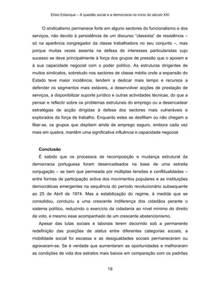 Elísio Estanque – A questão social e a democracia no início do século XXI


     O sindicalismo permanece forte em alguns sectores do funcionalismo e dos
serviços, não devido à persistência de um discurso “classista” de resistência –
só na aparência congregador da classe trabalhadora no seu conjunto –, mas
porque muitas vezes assenta na defesa de interesses particularistas cujo
sucesso se deve principalmente à força dos grupos de pressão que o apoiam e
à sua capacidade negocial com o poder político. As estruturas dirigentes de
muitos sindicatos, sobretudo nos sectores de classe média onde a expansão do
Estado teve maior incidência, tendem a dedicar mais tempo e recursos a
defender os segmentos mais estáveis, a desenvolver acções de prestação de
serviços, a disponibilizar suporte jurídico e outras actividades técnicas, do que a
pensar e reflectir sobre os problemas estruturais do emprego ou a desencadear
estratégias de acção dirigidas à defesa dos sectores mais vulneráveis e
explorados da força de trabalho. Enquanto estes se desfiliam ou não chegam a
filiar-se, os grupos que dispõem ainda de emprego seguro, embora cada vez
mais em quebra, mantêm uma significativa influência e capacidade negocial.


   Conclusão
   É sabido que os processos de recomposição e mudança estrutural da
democracia portuguesa foram desencadeados na base de uma estreita
conjugação – se bem que permeada por múltiplas tensões e conflitualidades –
entre formas de participação activa dos movimentos populares e as instituições
democráticas emergentes na sequência do período revolucionário subsequente
ao 25 de Abril de 1974. Mas a estabilização do regime, à medida que se
consolidou, conduziu a uma crescente indiferença dos cidadãos perante o
sistema político, reduzindo o exercício da cidadania ao nível mínimo do direito
de voto, e mesmo esse acompanhado de um crescente abstencionismo.
   Apesar das lutas sociais e laborais terem decorrido sob a permanente
redefinição das posições de status entre diferentes categorias sociais, a
mobilidade social foi escassa e as desigualdades sociais permaneceram ou
agravaram-se. Se é verdade que aumentaram as oportunidades e melhoraram
as condições de vida dos estratos mais baixos em comparação com os padrões


                                            19
 