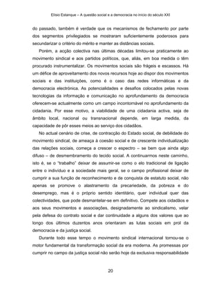 Elísio Estanque – A questão social e a democracia no início do século XXI


do passado, também é verdade que os mecanismos de fechamento por parte
dos segmentos privilegiados se mostraram suficientemente poderosos para
secundarizar o critério do mérito e manter as distâncias sociais.
   Porém, a acção colectiva nas últimas décadas limitou-se praticamente ao
movimento sindical e aos partidos políticos, que, aliás, em boa medida o têm
procurado instrumentalizar. Os movimentos sociais são frágeis e escassos. Há
um défice de aproveitamento dos novos recursos hoje ao dispor dos movimentos
sociais e das instituições, como é o caso das redes informáticas e da
democracia electrónica. As potencialidades e desafios colocados pelas novas
tecnologias da informação e comunicação no aprofundamento da democracia
oferecem-se actualmente como um campo incontornável no aprofundamento da
cidadania. Por esse motivo, a viabilidade de uma cidadania activa, seja de
âmbito local, nacional ou transnacional depende, em larga medida, da
capacidade de pôr esses meios ao serviço dos cidadãos.
   No actual cenário de crise, de contracção do Estado social, de debilidade do
movimento sindical, de ameaça à coesão social e de crescente individualização
das relações sociais, começa a crescer o espectro – se bem que ainda algo
difuso – de desmembramento do tecido social. A continuarmos neste caminho,
isto é, se o “trabalho” deixar de assumir-se como o elo tradicional de ligação
entre o indivíduo e a sociedade mais geral, se o campo profissional deixar de
cumprir a sua função de reconhecimento e de conquista de estatuto social, não
apenas se promove o alastramento da precariedade, da pobreza e do
desemprego, mas é o próprio sentido identitário, quer individual quer das
colectividades, que pode desmantelar-se em definitivo. Compete aos cidadãos e
aos seus movimentos e associações, designadamente ao sindicalismo, velar
pela defesa do contrato social e dar continuidade a alguns dos valores que ao
longo dos últimos duzentos anos orientaram as lutas sociais em prol da
democracia e da justiça social.
   Durante todo esse tempo o movimento sindical internacional tornou-se o
motor fundamental da transformação social da era moderna. As promessas por
cumprir no campo da justiça social não serão hoje da exclusiva responsabilidade



                                            20
 