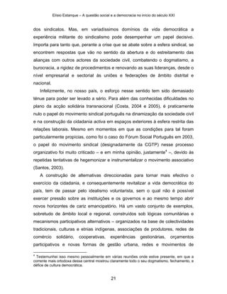 Elísio Estanque – A questão social e a democracia no início do século XXI


dos sindicatos. Mas, em variadíssimos domínios da vida democrática a
experiência militante do sindicalismo pode desempenhar um papel decisivo.
Importa para tanto que, perante a crise que se abate sobre a esfera sindical, se
encontrem respostas que vão no sentido da abertura e do estreitamento das
alianças com outros actores da sociedade civil, combatendo o dogmatismo, a
burocracia, a rigidez de procedimentos e renovando as suas lideranças, desde o
nível empresarial e sectorial às uniões e federações de âmbito distrital e
nacional.
    Infelizmente, no nosso país, o esforço nesse sentido tem sido demasiado
ténue para poder ser levado a sério. Para além das conhecidas dificuldades no
plano da acção solidária transnacional (Costa, 2004 e 2005), é praticamente
nulo o papel do movimento sindical português na dinamização da sociedade civil
e na construção da cidadania activa em espaços exteriores à esfera restrita das
relações laborais. Mesmo em momentos em que as condições para tal foram
particularmente propícias, como foi o caso do Fórum Social Português em 2003,
o papel do movimento sindical (designadamente da CGTP) nesse processo
organizativo foi muito criticado – e em minha opinião, justamente4 –, devido às
repetidas tentativas de hegemonizar e instrumentalizar o movimento associativo
(Santos, 2003).
    A construção de alternativas direccionadas para tornar mais efectivo o
exercício da cidadania, e consequentemente revitalizar a vida democrática do
país, tem de passar pelo idealismo voluntarista, sem o qual não é possível
exercer pressão sobre as instituições e os governos e ao mesmo tempo abrir
novos horizontes de cariz emancipatório. Há um vasto conjunto de exemplos,
sobretudo de âmbito local e regional, construídos sob lógicas comunitárias e
mecanismos participativos alternativos – organizados na base de colectividades
tradicionais, culturas e etnias indígenas, associações de produtores, redes de
comércio      solidário,   cooperativas,      experiências      gestionárias,     orçamentos
participativos e novas formas de gestão urbana, redes e movimentos de

4
 Testemunhei isso mesmo pessoalmente em várias reuniões onde estive presente, em que a
corrente mais ortodoxa dessa central mostrou claramente todo o seu dogmatismo, fechamento, e
défice de cultura democrática.


                                               21
 