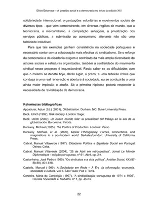 Elísio Estanque – A questão social e a democracia no início do século XXI


solidariedade internacional, organizações voluntárias e movimentos sociais de
diversos tipos – que vêm demonstrando, em diversas regiões do mundo, que a
tecnocracia, o mercantilismo, a competição selvagem, a privatização dos
serviços públicos, a submissão ao consumismo alienante não são uma
fatalidade inelutável.
   Para que tais exemplos ganhem consistência na sociedade portuguesa é
necessário contar com a colaboração mais efectiva do sindicalismo. Se o reforço
da democracia e da cidadania exigem o contributo da mais ampla diversidade de
actores sociais e estruturas organizadas, também a centralidade do movimento
sindical nesse processo é inquestionável. Resta saber se as dificuldades com
que o mesmo se debate hoje, darão lugar, a prazo, a uma reflexão crítica que
conduza a uma real renovação e abertura à sociedade, ou se conduzirão a uma
ainda maior implosão e atrofia. Só a primeira hipótese poderá responder à
necessidade de revitalização da democracia.



Referências bibliográficas
Appadurai, Arjiun (Ed.) (2001), Globalization. Durham, NC: Duke University Press.
Beck, Ulrich (1992), Risk Society. London: Sage;
Beck, Ulrich (2000), Un nuevo mundo feliz: la precaridad del trabajo en la era de la
     globalización. Barcelona: Paidós.
Burawoy, Michael (1985), The Politics of Production. Londres: Verso.
Burawoy, Michael, et al. (2000), Global Ethnography: Forces, connections, and
     imaginations in a postmodern world. Berkeley/London: University of California
     Press.
Cabral, Manuel Villaverde (1997), Cidadania Política e Equidade Social em Portugal.
       Oeiras: Celta.
Cabral, Manuel Villaverde (2004), “25 de Abril em retrospectiva”, Jornal Le Monde
       Diplomatique – edição portuguesa, nº 61, Abril, pp. 2-4.
Castanheira, José Pedro (1985), “Os sindicatos e a vida política”, Análise Social, XXI(87-
      88-89), 801-818.
Castells, Manuel (1999), A Sociedade em Rede – A Era da Informação: economia,
     sociedade e cultura, Vol.1. São Paulo: Paz e Terra.
Cerdeira, Maria da Conceição (1997), “A sindicalização portuguesa de 1974 a 1995”,
       Revista Sociedade e Trabalho, nº 1, pp. 46-53.




                                             22
 