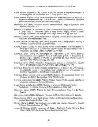 Elísio Estanque – A questão social e a democracia no início do século XXI


Costa, Hermes Augusto (2004), “A UGT e a CGTP perante a integração europeia: a
       confirmação de um sindicalismo dual”, Oficina do CES, 208.
Costa, Hermes Augusto (2005), Sindicalismo global ou metáfora adiada? Os discursos e
     as práticas transnacionais da CGTP e da CUT. Coimbra: Faculdade de Economia
     da Universidade de Coimbra (tese de doutoramento).
Dahrendorf, Ralf (2005), “Ascensão e queda da meritocracia”, artigo de opinião no jornal
      Público, 2/05/2005, p. 7.
Delicado, Ana (2003), “A solidariedade como valor social no Portugal contemporâneo”,
     in Jorge Vala; M. Villaverde Cabral e Alice Ramos (orgs.), Valores Sociais:
     mudança e contrastes em Portugal e na Europa. Lisboa: ICS, pp. 199-256.
Dornelas, António (2006), Livro verde sobre as Relações Laborais. Lisboa: Ministério do
     Trabalho e da Solidariedade Social.
Erikson, Robert e Goldthorpe, John (1992), Constant Flux: a study of class mobility in
       industrial societies. Oxford: Clarendon Press.
Estanque, Elísio (2003), “O efeito classe média: desigualdades e oportunidades no
      limiar do século XXI”, in M. Villaverde Cabral e outros, Desigualdades Sociais e
      Percepções de Justiça. Lisboa, ICS/ISSP, pp. 69-105.
Estanque, Elísio (2004) “A Reinvenção do sindicalismo e os novos desafios
      emancipatórios: do despotismo local à mobilização global”, in Boaventura S.
      Santos (org.), Trabalhar o Mundo: os caminhos do novo internacionalismo
      operário. Porto: Afrontamento, pp. 297-334.
Estanque, Elísio (2005), “Trabalho, desigualdades sociais e sindicalismo”, Revista
      Crítica de Ciências Sociais, nº 71, Coimbra: CES, 2005, pp. 113-140.
Estanque, Elísio; Nunes, João Arriscado (2003) "Dilemas e desafios da Universidade:
      recomposição social e expectativas dos estudantes na Universidade de
      Coimbra, Revista Crítica de Ciências Sociais, 66: 5-44.
Estanque, Elísio; Mendes, José Manuel (1998) Classes e Desigualdades Sociais em
      Portugal: Um Estudo Comparativo. Porto: Afrontamento.
Ferreira, António Casimiro (2005), Trabalho Procura Justiça: Os tribunais de trabalho na
        sociedade portuguesa. Coimbra: Almedina.
Frege, Carola M; Kelly, John (2004), Varieties of Unionism: Strategies for Union
     Revitalization in a Global Economy. Oxford/Nova Iorque: Oxford UP.
Habermas, Jürgen (1987), Théorie de l’Agir Communicationnel (vols. 1 e 2). Paris:
      Fayard.
Habermas, Jürgen (1998), O Discurso Filosófico da Modernidade. Lisboa: D. Quixote.
Herod, Andrew (2001), Labor Geographies: Workers and the Landscapes of Capitalism.
     Londres/Nova Iorque: Guilford Press.
Hyman, Richard (2002), “Europeização ou erosão das relações laborais?”, Revista
    Crítica de Ciências Sociais, 62, 7-32.
Jones, G. Stedman (1989), Languages of Class – Studies in English Working Class
       History 1832-1982. Cambridge: Cambridge University Press.




                                             23
 