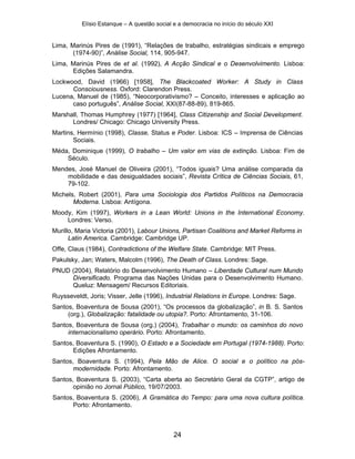 Elísio Estanque – A questão social e a democracia no início do século XXI


Lima, Marinús Pires de (1991), “Relações de trabalho, estratégias sindicais e emprego
       (1974-90)”, Análise Social, 114, 905-947.
Lima, Marinús Pires de et al. (1992), A Acção Sindical e o Desenvolvimento. Lisboa:
      Edições Salamandra.
Lockwood, David (1966) [1958], The Blackcoated Worker: A Study in Class
      Consciousness. Oxford: Clarendon Press.
Lucena, Manuel de (1985), “Neocorporativismo? – Conceito, interesses e aplicação ao
      caso português”, Análise Social, XXI(87-88-89), 819-865.
Marshall, Thomas Humphrey (1977) [1964], Class Citizenship and Social Development.
      Londres/ Chicago: Chicago University Press.
Martins, Hermínio (1998), Classe, Status e Poder. Lisboa: ICS – Imprensa de Ciências
       Sociais.
Méda, Dominique (1999), O trabalho – Um valor em vias de extinção. Lisboa: Fim de
    Século.
Mendes, José Manuel de Oliveira (2001), “Todos iguais? Uma análise comparada da
    mobilidade e das desigualdades sociais”, Revista Crítica de Ciências Sociais, 61,
    79-102.
Michels, Robert (2001), Para uma Sociologia dos Partidos Políticos na Democracia
       Moderna. Lisboa: Antígona.
Moody, Kim (1997), Workers in a Lean World: Unions in the International Economy.
    Londres: Verso.
Murillo, Maria Victoria (2001), Labour Unions, Partisan Coalitions and Market Reforms in
      Latin America. Cambridge: Cambridge UP.
Offe, Claus (1984), Contradictions of the Welfare State. Cambridge: MIT Press.
Pakulsky, Jan; Waters, Malcolm (1996), The Death of Class. Londres: Sage.
PNUD (2004), Relatório do Desenvolvimento Humano – Liberdade Cultural num Mundo
     Diversificado. Programa das Nações Unidas para o Desenvolvimento Humano.
     Queluz: Mensagem/ Recursos Editoriais.
Ruysseveldt, Joris; Visser, Jelle (1996), Industrial Relations in Europe. Londres: Sage.
Santos, Boaventura de Sousa (2001), “Os processos da globalização”, in B. S. Santos
     (org.), Globalização: fatalidade ou utopia?. Porto: Afrontamento, 31-106.
Santos, Boaventura de Sousa (org.) (2004), Trabalhar o mundo: os caminhos do novo
     internacionalismo operário. Porto: Afrontamento.
Santos, Boaventura S. (1990), O Estado e a Sociedade em Portugal (1974-1988). Porto:
      Edições Afrontamento.
Santos, Boaventura S. (1994), Pela Mão de Alice. O social e o político na pós-
       modernidade. Porto: Afrontamento.
Santos, Boaventura S. (2003), “Carta aberta ao Secretário Geral da CGTP”, artigo de
       opinião no Jornal Público, 19/07/2003.
Santos, Boaventura S. (2006), A Gramática do Tempo: para uma nova cultura política.
      Porto: Afrontamento.



                                             24
 