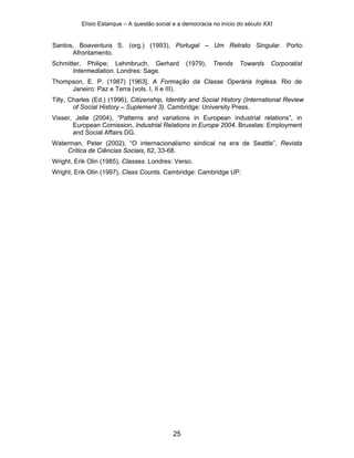 Elísio Estanque – A questão social e a democracia no início do século XXI


Santos, Boaventura S. (org.) (1993), Portugal – Um Retrato Singular. Porto:
      Afrontamento.
Schmitter, Philipe; Lehmbruch, Gerhard            (1979),   Trends    Towards     Corporatist
       Intermediation. Londres: Sage.
Thompson, E. P. (1987) [1963], A Formação da Classe Operária Inglesa. Rio de
     Janeiro: Paz e Terra (vols. I, II e III).
Tilly, Charles (Ed.) (1996), Citizenship, Identity and Social History (International Review
        of Social History – Suplement 3). Cambridge: University Press.
Visser, Jelle (2004), “Patterns and variations in European industrial relations”, in
       European Comission, Industrial Relations in Europe 2004. Bruxelas: Employment
       and Social Affairs DG.
Waterman, Peter (2002), “O internacionalismo sindical na era de Seattle”, Revista
    Crítica de Ciências Sociais, 62, 33-68.
Wright, Erik Olin (1985), Classes. Londres: Verso.
Wright, Erik Olin (1997), Class Counts. Cambridge: Cambridge UP.




                                             25
 