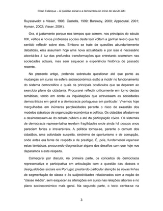 Elísio Estanque – A questão social e a democracia no início do século XXI


Ruysseveldt e Visser, 1996; Castells, 1999; Burawoy, 2000; Appadurai, 2001;
Hyman, 2002; Visser, 2004).

   Ora, é justamente porque nos tempos que correm, nos princípios do século
XXI, velhos e novos problemas sociais deste teor voltam a ganhar relevo que faz
sentido reflectir sobre eles. Embora se trate de questões abundantemente
debatidas, elas assumem hoje uma nova actualidade e por isso é necessário
abordá-las à luz das profundas transformações que entretanto ocorreram nas
sociedades actuais, mas sem esquecer a experiência histórica do passado
recente.

   No presente artigo, pretendo sobretudo questionar até que ponto as
mudanças em curso na esfera socioeconómica estão a incidir no funcionamento
do sistema democrático e quais os principais obstáculos que se deparam ao
exercício pleno da cidadania. Procurarei reflectir criticamente em torno destas
temáticas, tendo em conta as inquietações que atravessam as sociedades
democráticas em geral e a democracia portuguesa em particular. Vivemos hoje
mergulhados em inúmeras perplexidades perante o risco de exaustão dos
modelos clássicos de organização económica e política. Os cidadãos afastam-se
e desinteressam-se do debate público e até da participação cívica. Os sistemas
de democracia representativa revelam fragilidades onde ainda há poucos anos
pareciam fortes e irreversíveis. A política tornou-se, perante o comum dos
cidadãos, uma actividade suspeita, sinónimo de oportunismo e de corrupção,
onde antes era fonte de respeito e de prestígio. É, pois, fundamental repensar
estas temáticas, procurando diagnosticar alguns dos desafios com que hoje nos
deparamos a este respeito.

   Começarei por discutir, na primeira parte, os conceitos de democracia
representativa e participativa em articulação com a questão das classes e
desigualdades sociais em Portugal, prestando particular atenção às novas linhas
de segmentação de classe e às subjectividades relacionados com a noção de
“classe média”, sem esquecer as alterações em curso nas relações laborais e no
plano socioeconómico mais geral. Na segunda parte, o texto centra-se na



                                              3
 