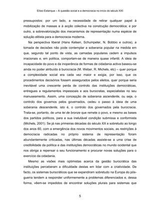 Elísio Estanque – A questão social e a democracia no início do século XXI


pressupostos: por um lado, a necessidade de retirar qualquer papel à
mobilização de massas e à acção colectiva na construção democrática; e por
outro, a sobrevalorização dos mecanismos de representação numa espécie de
solução elitista para a democracia moderna.
   Na perspectiva liberal (Hans Kelsen, Schumpeter, N. Bobbio e outros), a
tomada de decisões não pode contemplar a soberania popular na medida em
que, segundo tal ponto de vista, as camadas populares cedem a impulsos
irracionais e, em política, comportam-se de maneira quase infantil. A ideia de
incapacidade do povo e da inoperância de formas de cidadania activa baseou-se
ainda no poder atribuído à burocracia (M. Weber, R. Michels, etc) – quer porque
a complexidade social era cada vez maior e exigia, por isso, que os
procedimentos decisórios fossem assegurados pelos eleitos, quer porque seria
inevitável uma crescente perda de controlo das instituições democráticas,
entregues a regulamentos impessoais e aos burocratas, especialistas no seu
manuseamento. Assim, uma concepção de soberania ascendente, ou seja, o
controlo dos governos pelos governados, cedeu o passo à ideia de uma
soberania descendente, isto é, o controlo dos governados pela burocracia.
Trata-se, portanto, de uma lei de bronze que remete o povo, e mesmo as bases
dos partidos políticos, para a sua inelutável condição submissa e conformista
(Michels, 2001). Se já nas primeiras décadas do século XX e sobretudo ao longo
dos anos 60, com a emergência dos novos movimentos sociais, as restrições à
democracia    radicadas      no    próprio       sistema   de     representação      foram
abundantemente criticadas, nas últimas décadas assiste-se a uma crise de
credibilidade da política e das instituições democráticas no mundo ocidental que
nos obriga a repensar o seu funcionamento e procurar novas soluções para o
exercício da cidadania.
   Mesmo as visões mais optimistas acerca da gestão burocrática das
instituições perceberam a dificuldade destas em lidar com a criatividade. De
facto, os sistemas burocráticos que se expandiram sobretudo na Europa do pós-
guerra tendem a responder uniformemente a problemas diferenciados e, dessa
forma, vêem-se impedidos de encontrar soluções plurais para sistemas que



                                             5
 