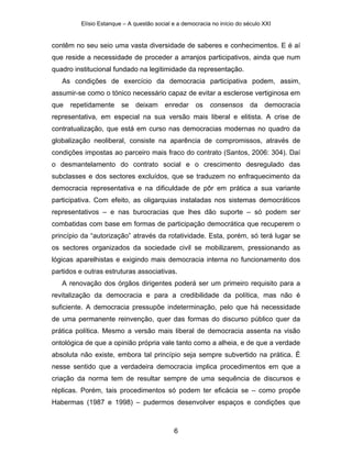Elísio Estanque – A questão social e a democracia no início do século XXI


contêm no seu seio uma vasta diversidade de saberes e conhecimentos. E é aí
que reside a necessidade de proceder a arranjos participativos, ainda que num
quadro institucional fundado na legitimidade da representação.
   As condições de exercício da democracia participativa podem, assim,
assumir-se como o tónico necessário capaz de evitar a esclerose vertiginosa em
que   repetidamente     se   deixam      enredar     os   consensos      da    democracia
representativa, em especial na sua versão mais liberal e elitista. A crise de
contratualização, que está em curso nas democracias modernas no quadro da
globalização neoliberal, consiste na aparência de compromissos, através de
condições impostas ao parceiro mais fraco do contrato (Santos, 2006: 304). Daí
o desmantelamento do contrato social e o crescimento desregulado das
subclasses e dos sectores excluídos, que se traduzem no enfraquecimento da
democracia representativa e na dificuldade de pôr em prática a sua variante
participativa. Com efeito, as oligarquias instaladas nos sistemas democráticos
representativos – e nas burocracias que lhes dão suporte – só podem ser
combatidas com base em formas de participação democrática que recuperem o
princípio da “autorização” através da rotatividade. Esta, porém, só terá lugar se
os sectores organizados da sociedade civil se mobilizarem, pressionando as
lógicas aparelhistas e exigindo mais democracia interna no funcionamento dos
partidos e outras estruturas associativas.
   A renovação dos órgãos dirigentes poderá ser um primeiro requisito para a
revitalização da democracia e para a credibilidade da política, mas não é
suficiente. A democracia pressupõe indeterminação, pelo que há necessidade
de uma permanente reinvenção, quer das formas do discurso público quer da
prática política. Mesmo a versão mais liberal de democracia assenta na visão
ontológica de que a opinião própria vale tanto como a alheia, e de que a verdade
absoluta não existe, embora tal princípio seja sempre subvertido na prática. É
nesse sentido que a verdadeira democracia implica procedimentos em que a
criação da norma tem de resultar sempre de uma sequência de discursos e
réplicas. Porém, tais procedimentos só podem ter eficácia se – como propõe
Habermas (1987 e 1998) – pudermos desenvolver espaços e condições que



                                            6
 